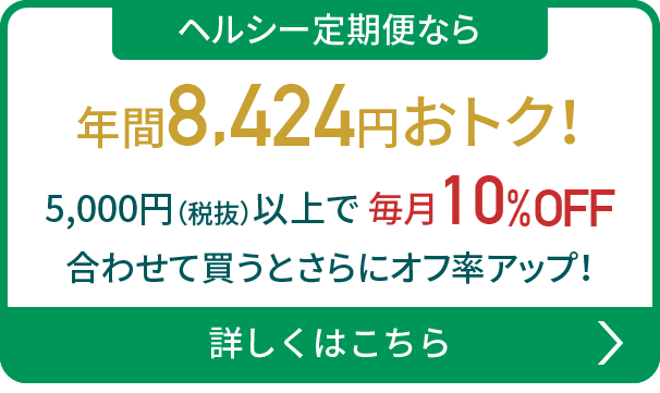 ヘルシー定期便なら年間8,424円おトク！5,000円（税抜）以上で毎月10%OFF 合わせて買うとさらにオフ率アップ！詳しくはこちら