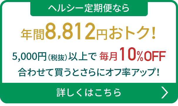 ヘルシー定期便なら年間8,812円おトク！5,000円（税抜）以上で毎月10%OFF 合わせて買うとさらにオフ率アップ！詳しくはこちら