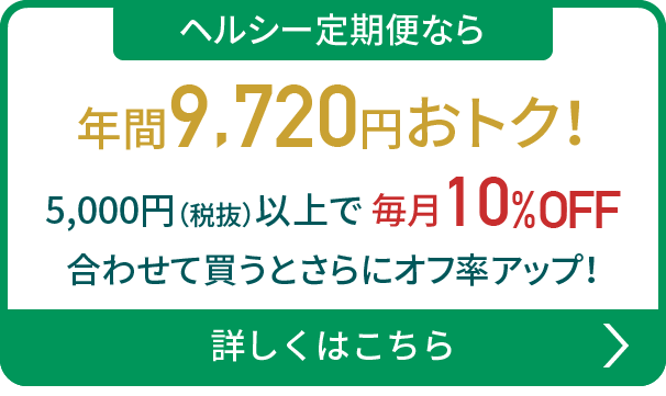 ヘルシー定期便なら年間9,720円おトク！5,000円（税抜）以上で 毎月10%OFF 合わせて買うとさらにオフ率アップ！詳しくはこちら