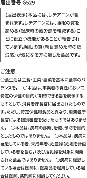 【届出表示】本品には、L-テアニンが含まれます。L-テアニンには、睡眠の質を高める（起床時の疲労感を軽減する）ことに役立つ機能があることが報告されています。睡眠の質（朝目覚めた時の疲労感）が気になる方に適した食品です。ご注意 ○食生活は主食・主菜・副菜を基本に食事のバランスを。 　○本品は、事業者の責任において特定の保健の目的が期待できる旨を表示するものとして、消費者庁長官に届出されたものです。ただし、特定保健用食品と異なり、消費者庁長官による個別審査を受けたものではありません。　○本品は、疾病の診断、治療、予防を目的としたものではありません。　○本品は、疾病に罹患している者、未成年者、妊産婦（妊娠を計画している者を含む。）及び授乳婦を対象に開発された食品ではありません。　○疾病に罹患している場合は医師に、医薬品を服用している場合は医師、薬剤師に相談してください。【届出表示】本品には、L-テアニンが含まれます。L-テアニンには、睡眠の質を高める（起床時の疲労感を軽減する）ことに役立つ機能があることが報告されています。睡眠の質（朝目覚めた時の疲労感）が気になる方に適した食品です。