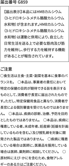 届出番号 G859　【届出表示】本品にはHMBカルシウム（3-ヒドロキシ-3-メチル酪酸カルシウム水和物）が含まれます。HMBカルシウム（3-ヒドロキシ-3-メチル酪酸カルシウム水和物）は運動と併用により、自立した日常生活を送る上で必要な筋肉及び筋力を維持し、歩行する力を維持する機能があることが報告されています。　ご注意 ○食生活は主食・主菜・副菜を基本に食事のバランスを。　○本品は、事業者の責任において特定の保健の目的が期待できる旨を表示するものとして、消費者庁長官に届出されたものです。ただし、特定保健用食品と異なり、消費者庁長官による個別審査を受けたものではありません。　○本品は、疾病の診断、治療、予防を目的としたものではありません。　○本品は、疾病に罹患している者、未成年者、妊産婦（妊娠を計画しているものを含む。）及び授乳婦を対象に開発された製品ではありません。　○疾病に罹患している場合は医師に、医薬品を服用している場合は医師、薬剤師に相談してください。　○原材料にえび・かにを含むため、食物アレルギーのある方はご注意ください。
