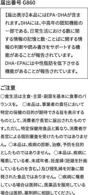 届出番号 G860 【届出表示】本品にはEPA・DHAが含まれます。DHAには、中高年の認知機能の一部である、日常生活における数に関する情報の記憶と数・ことばに関する情報の判断や読み書きをサポートする機能があることが報告されています。DHA・EPAには中性脂肪を低下させる機能があることが報告されています。　ご注意　○食生活は主食・主菜・副菜を基本に食事のバランスを。　○本品は、事業者の責任において特定の保健の目的が期待できる旨を表示するものとして、消費者庁長官に届出されたものです。ただし、特定保健用食品と異なり、消費者庁長官による個別審査を受けたものではありません。○本品は、疾病の診断、治療、予防を目的としたものではありません。 ○本品は、疾病に罹患している者、未成年者、妊産婦（妊娠を計画しているものを含む。）及び授乳婦を対象に開発された食品ではありません。○疾病に罹患している場合は医師に、医薬品を服用している場合は医師、薬剤師に相談してください。