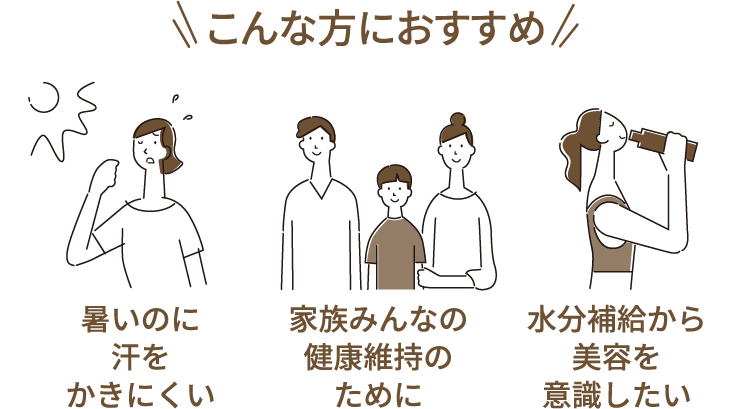 こんな方におすすめ 「暑いのに汗をかきにくい」 「家族みんなの健康維持のために」 「水分補給から美容を意識したい」