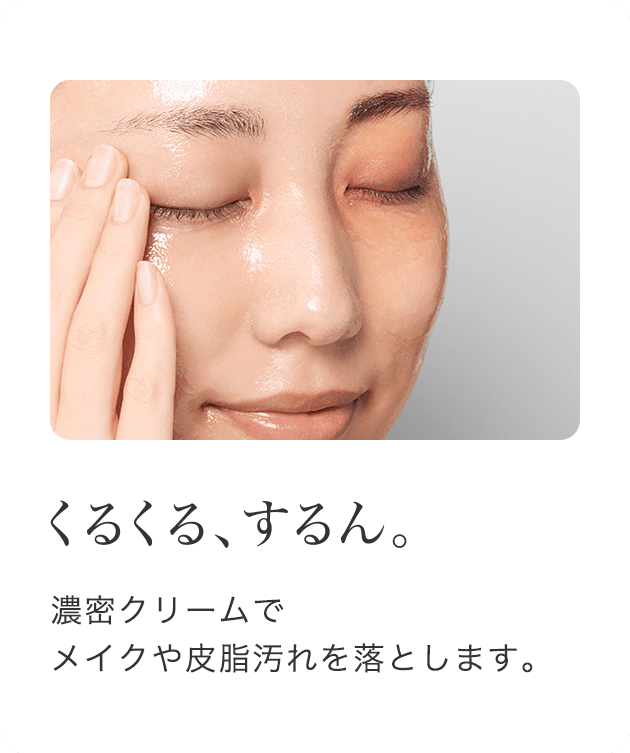 くるくる、するん。 濃密クリームでメイクや皮脂汚れを落とします。