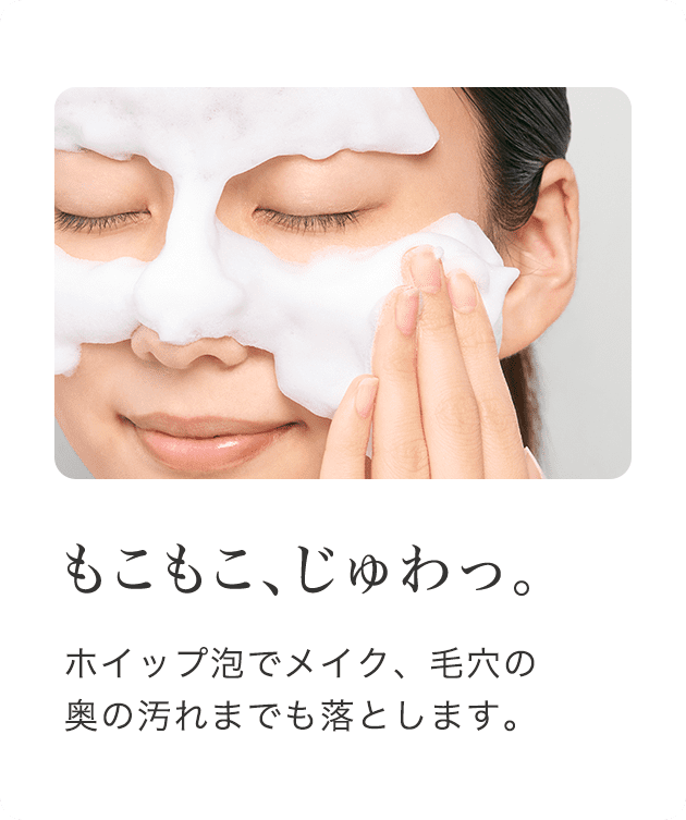 もこもこ、じゅわっ。 ホイップ泡でメイク、毛穴の奥の汚れまでも落とします。