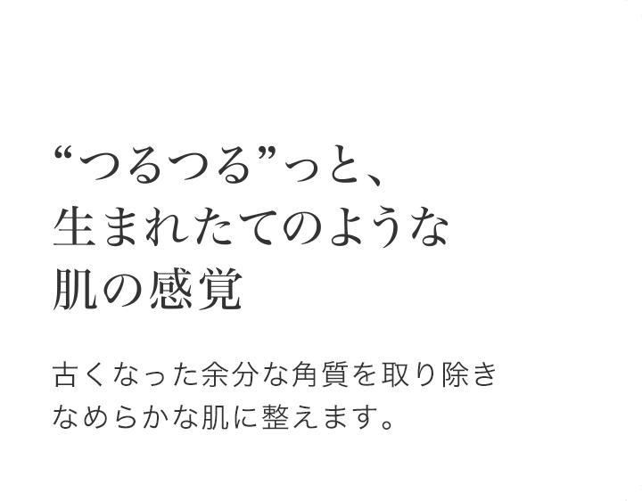 “つるつる”っと、生まれたてのような肌の感覚 古くなった余分な角質を取り除きなめらかな肌に整えます。