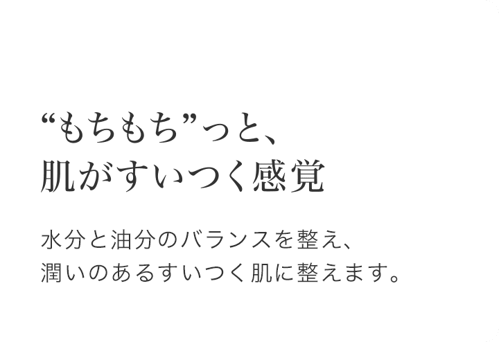 “もちもち”っと、肌がすいつく感覚 水分と油分のバランスを整え、潤いのあるすいつく肌に整えます。