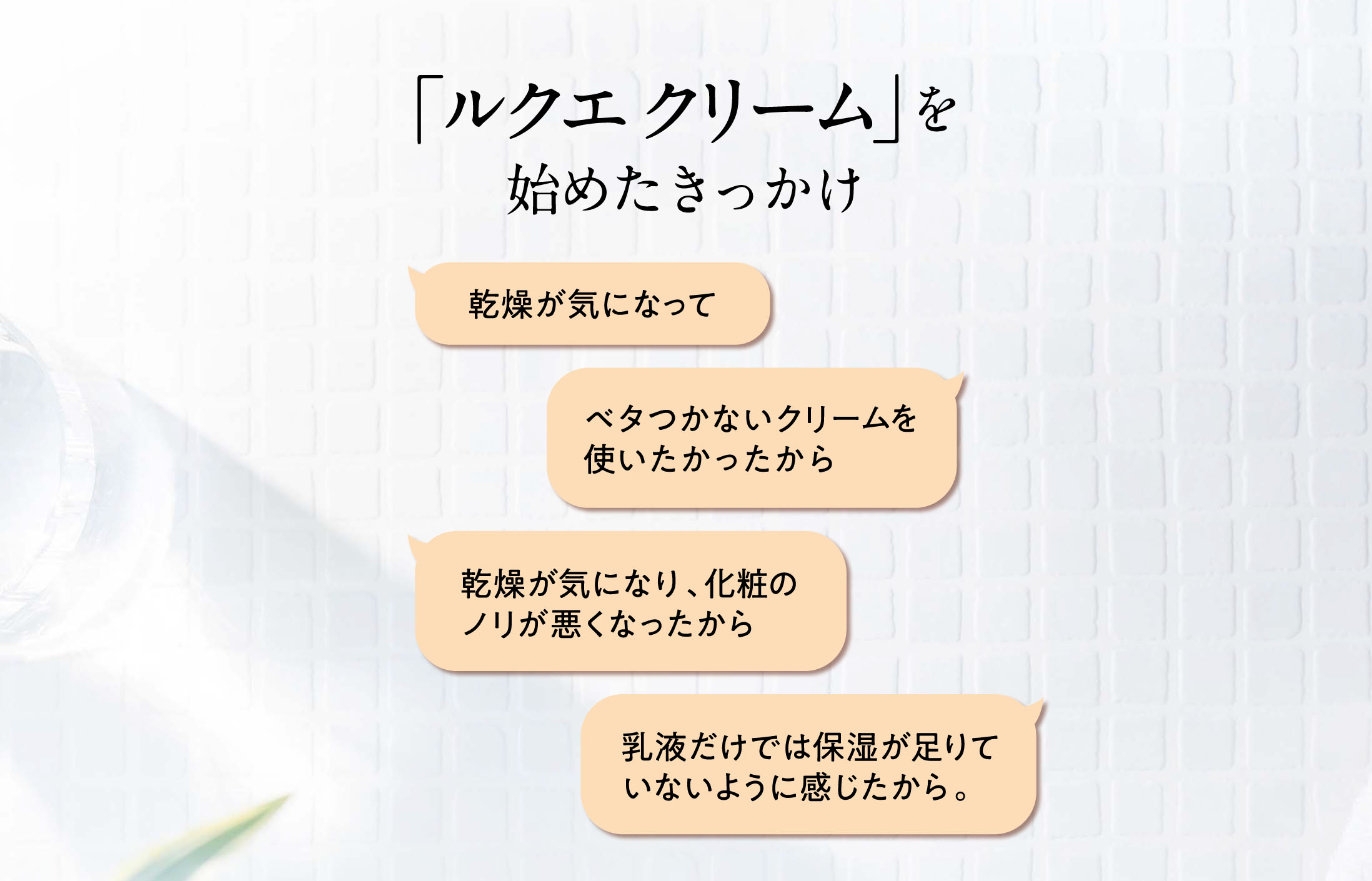 「ルクエ クリーム」を始めたきっかけ 「乾燥が気になって」「ベタつかないクリームを使いたかったから」「乾燥が気になり、化粧のノリが悪くなったから」「乳液だけでは保湿が足りていないように感じたから。」