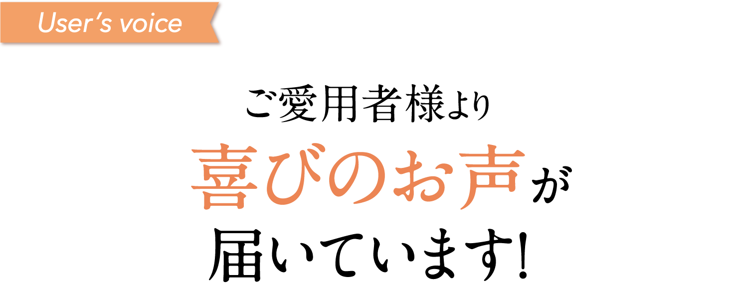 User’s voice ご愛用者様より喜びのお声が届いています！