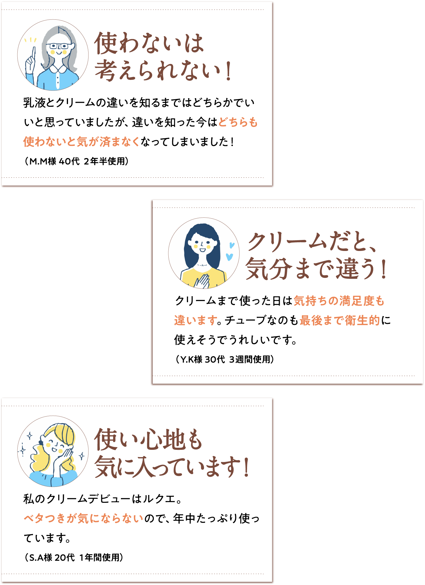 [使わないは考えられない！] 乳液とクリームの違いを知るまではどちらかでいいと思っていましたが、違いを知った今はどちらも使わないと気が済まなくなってしまいました！（M.M様 40代 ２年半使用） [クリームだと、気分まで違う！]クリームまで使った日は気持ちの満足度も違います。チューブなのも最後まで衛生的に使えそうでうれしいです。（Y.K様 30代 ３週間使用） [使い心地も気に入っています！]私のクリームデビューはルクエ。ベタつきが気にならないので、年中たっぷり使っています。（S.A様 20代 １年間使用）