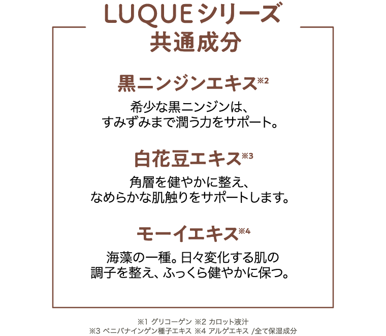 [LUQUEシリーズ共通成分]黒ニンジンエキス 希少な黒ニンジンは、すみずみまで潤う力をサポート。/白花豆エキス 角層を健やかに整え、なめらかな肌触りをサポートします。/モーイエキス 海藻の一種。日々変化する肌の調子を整え、ふっくら健やかに保つ。