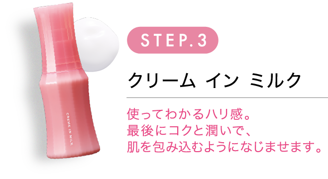 STEP.3 クリームインミルク 使ってわかるハリ感。最後にコクと潤いで、肌を包み込むようになじませます。