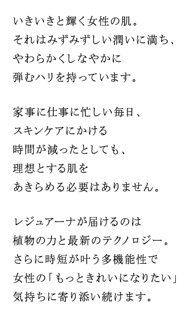 いきいきと輝く女性の肌。それはみずみずしい潤いに満ち、やわらかくしなやかに弾むハリを持っています。家事に仕事に忙しい毎日、スキンケアにかける時間が減ったとしても、理想とする肌をあきらめる必要はありません。レジュアーナが届けるのは植物の力と最新のテクノロジー。さらに時短が叶う多機能性で女性の「もっときれいになりたい」気持ちに寄り添い続けます。