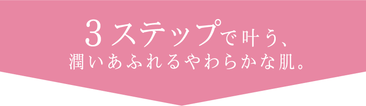 ３ステップで叶う、潤いあふれるやわらかな肌。