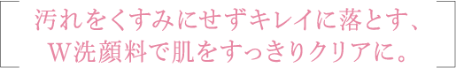 汚れをくすみにせずキレイに落とす、W洗顔料で肌をすっきりクリアに。