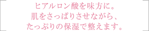 ヒアルロン酸を味方に。肌をさっぱりさせながら、たっぷりの保湿で整えます。