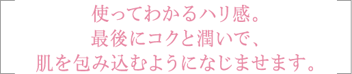 使ってわかるハリ感。最後にコクと潤いで、肌を包み込むようになじませます。