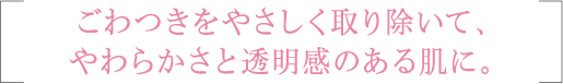 ごわつきをやさしく取り除いて、やわらかさと透明感のある肌に。