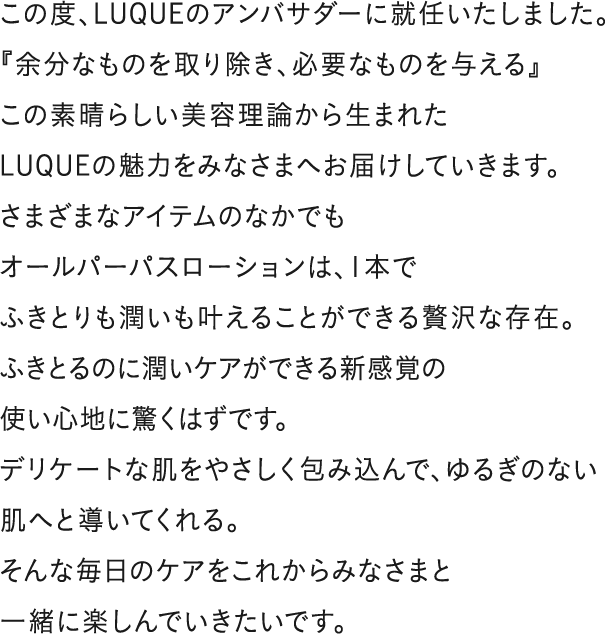 この度、LUQUEのアンバサダーに就任いたしました。
『余分なものを取り除き、必要なものを与える』
この素晴らしい美容理論から生まれた
LUQUEの魅力をみなさまへお届けしていきます。
さまざまなアイテムのなかでも
オールパーパスローションは、1本で
ふきとりも潤いも叶えることができる贅沢な存在。
ふきとるのに潤いケアができる新感覚の
使い心地に驚くはずです。
デリケートな肌をやさしく包み込んで、ゆるぎのない肌へと導いてくれる。
そんな毎日のケアをこれからみなさまと
一緒に楽しんでいきたいです。