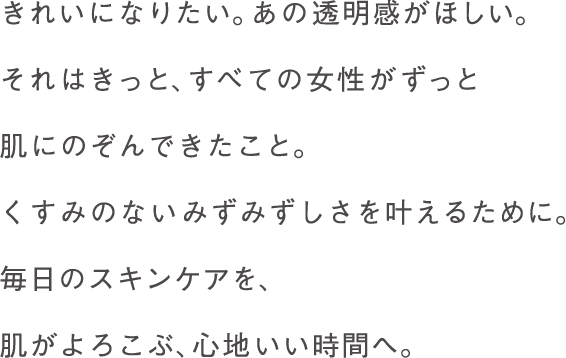 きれいになりたい。あの透明感がほしい。
それはきっと、すべての女性がずっと
肌にのぞんできたこと。
くすみのないみずみずしさを叶えるために。
毎日のスキンケアを、
肌がよろこぶ、心地いい時間へ。