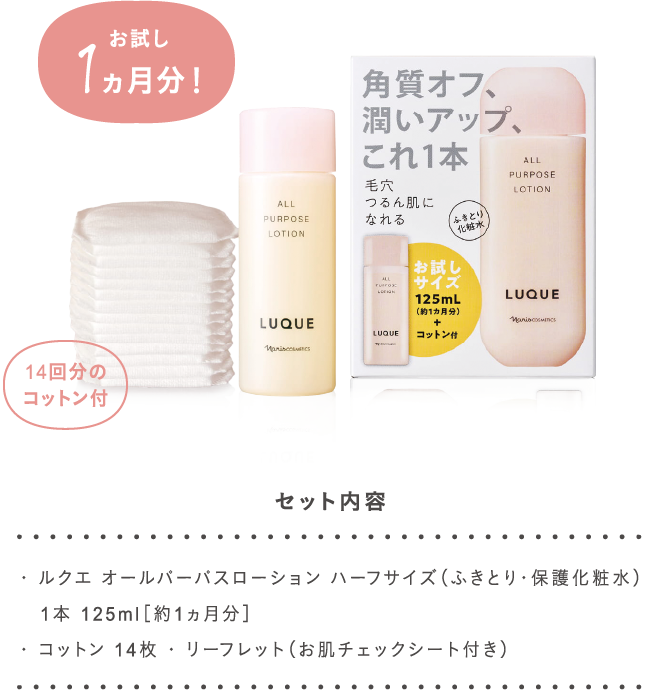 ・ ルクエ オールパーパスローション ハーフサイズ（ふきとり・保護化粧水）
   1本 125ml［約1ヵ月分］
・ コットン 14枚 ・ リーフレット（お肌チェックシート付き）