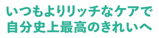 いつもよりリッチなケアで、自分史上最高のきれいへ