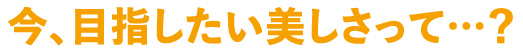 今、目指したい美しさって…？