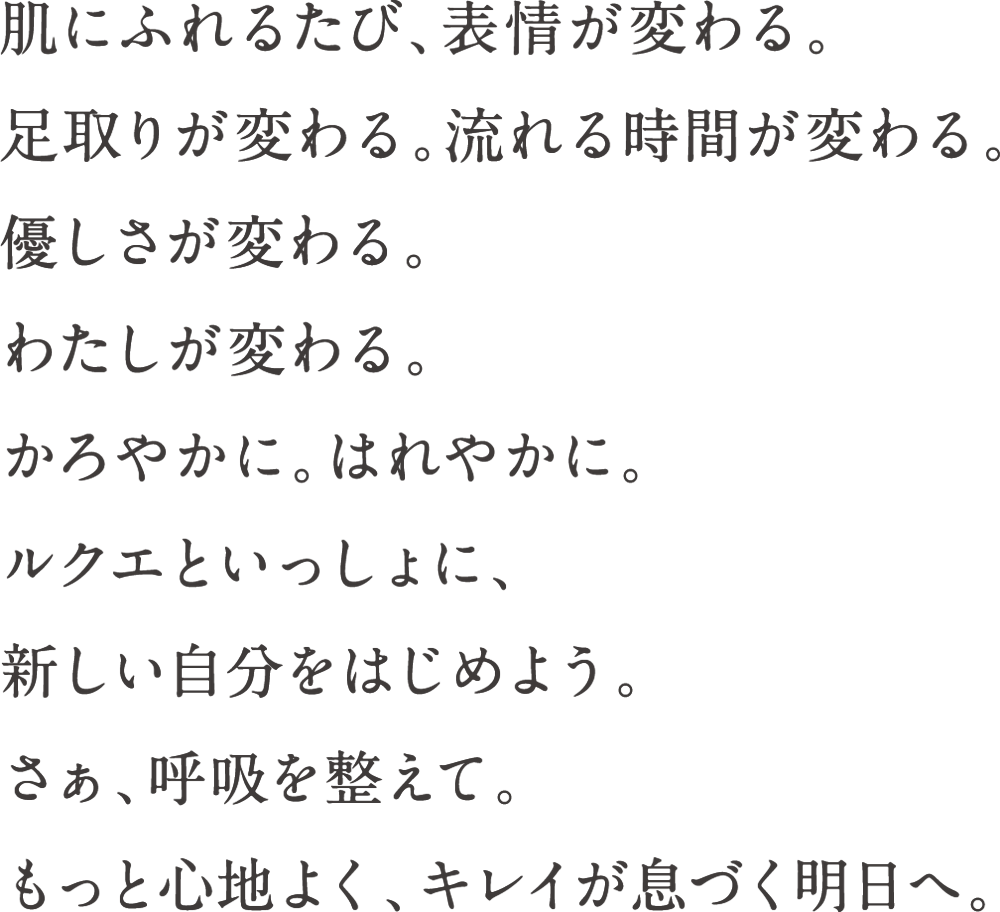 肌にふれるたび、表情が変わる。足取りが変わる。流れる時間が変わる。優しさが変わる。わたしが変わる。かろやかに。はれやかに。ルクエといっしょに、新しい自分をはじめよう。さぁ、呼吸を整えて。もっと心地よく、キレイが息づく明日へ。
