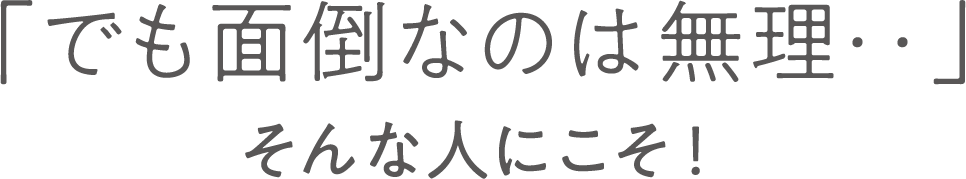 「でも面倒なのは無理‥」そんな人にこそ！