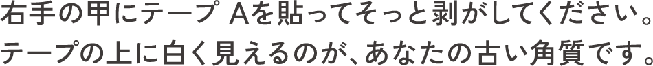 右手の甲にテープ Aを貼ってそっと剥がしてください。テープの上に白く見えるのが、あなたの古い角質です。