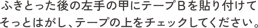 ふきとった後の左手の甲にテープＢを貼り付けてそっとはがし、テープの上をチェックしてください。
