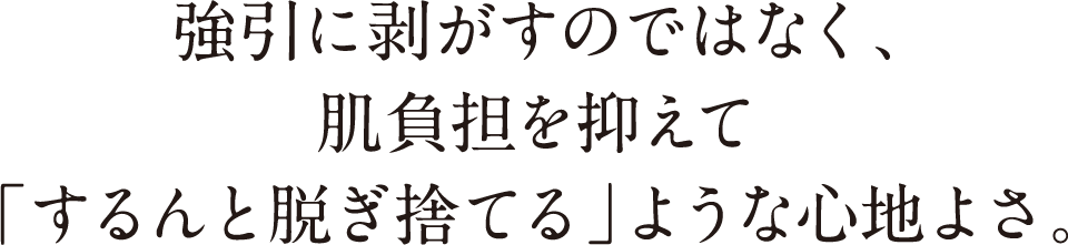 強引に剥がすのではなく、肌負担を抑えて「するんと脱ぎ捨てる」ような心地よさ。