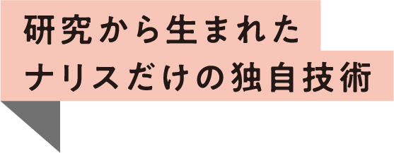 研究から生まれたナリスだけの独自技術