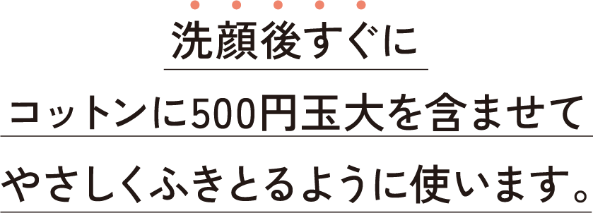 洗顔後すぐにコットンに500円玉大を含ませてやさしくふきとるように使います。
