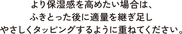 より保湿感を高めたい場合は、ふきとった後に適量を継ぎ足しやさしくタッピングするように重ねてください。