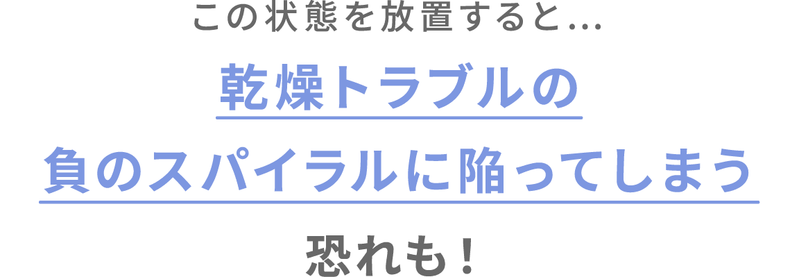 この状態を放置すると…乾燥トラブルの
負のスパイラルに陥ってしまう恐れも！