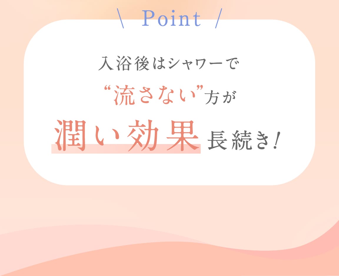 Point 入浴後はシャワーで“流さない”方が潤い効果長続き!