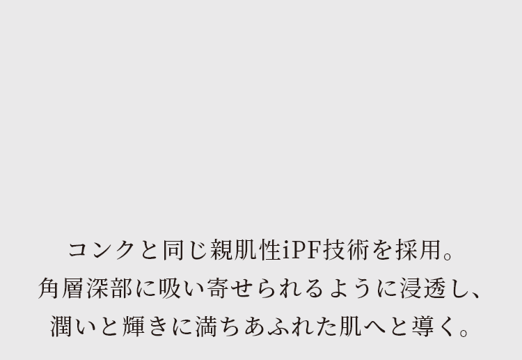 コンクと同じ親肌性iPF技術を採用。角層深部に吸い寄せられるように浸透し、潤いと輝きに満ちあふれた肌へと導く。