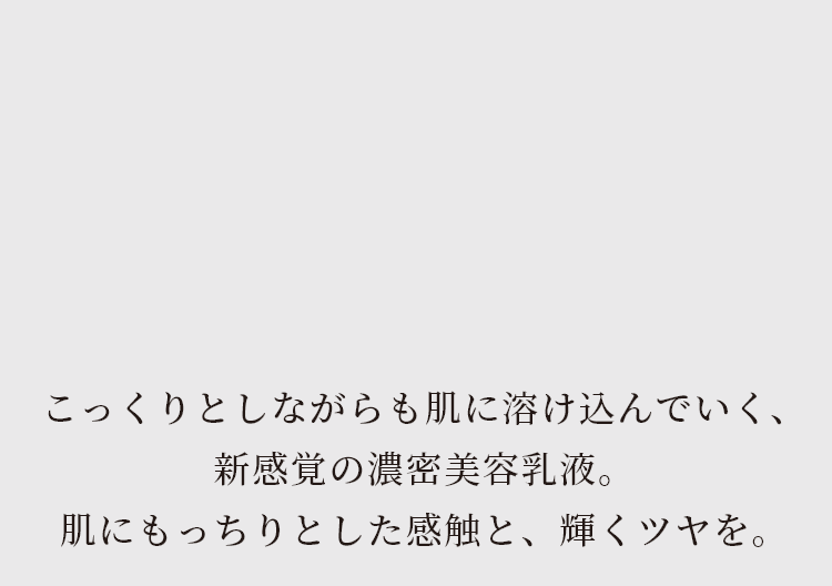 こっくりとしながらも肌に溶け込んでいく、新感覚の濃密美容液。肌にもっちりとした感触と、輝くツヤを。