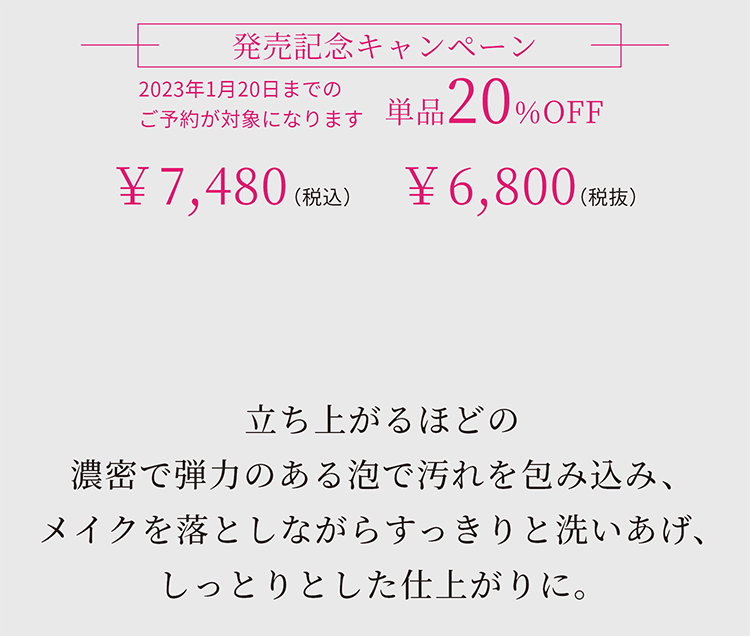 立ち上がるほどの濃密で弾力のある泡で汚れを包み込み、メイクを落としながらすっきりと洗いあげ、しっとりとした仕上がりに。