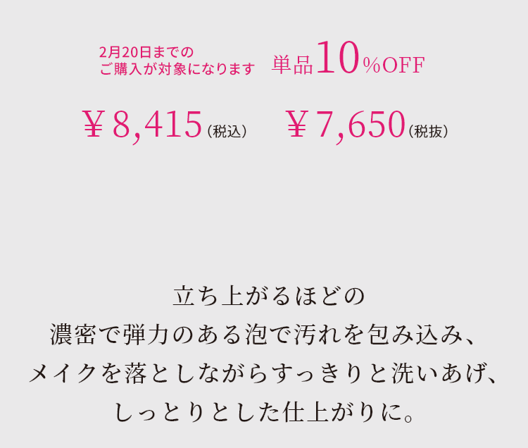 立ち上がるほどの濃密で弾力のある泡で汚れを包み込み、メイクを落としながらすっきりと洗いあげ、しっとりとした仕上がりに。