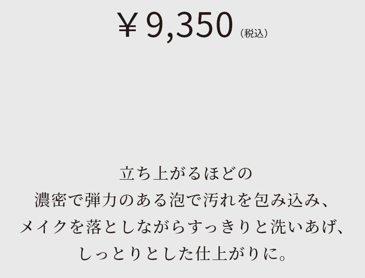 立ち上がるほどの濃密で弾力のある泡で汚れを包み込み、メイクを落としながらすっきりと洗いあげ、しっとりとした仕上がりに。