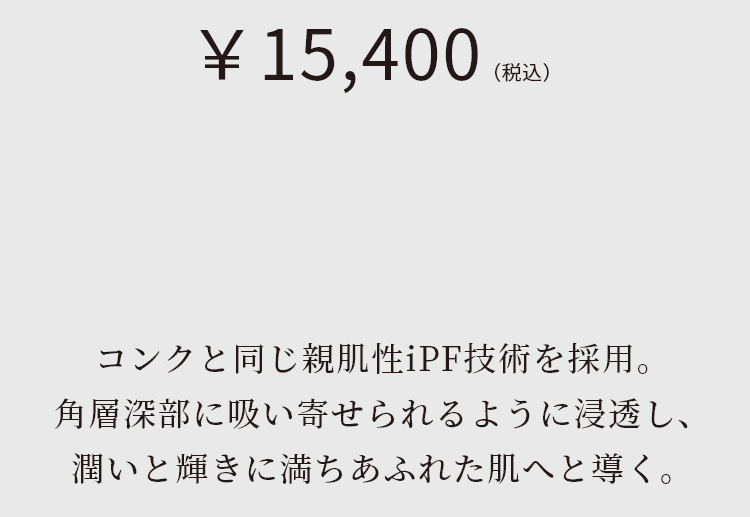 コンクと同じ親肌性iPF技術を採用。角層深部に吸い寄せられるように浸透し、潤いと輝きに満ちあふれた肌へと導く。