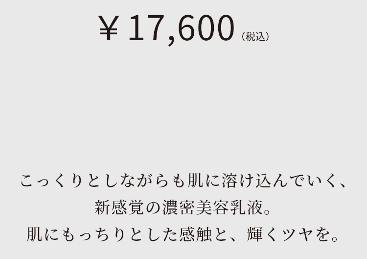 こっくりとしながらも肌に溶け込んでいく、新感覚の濃密美容液。肌にもっちりとした感触と、輝くツヤを。