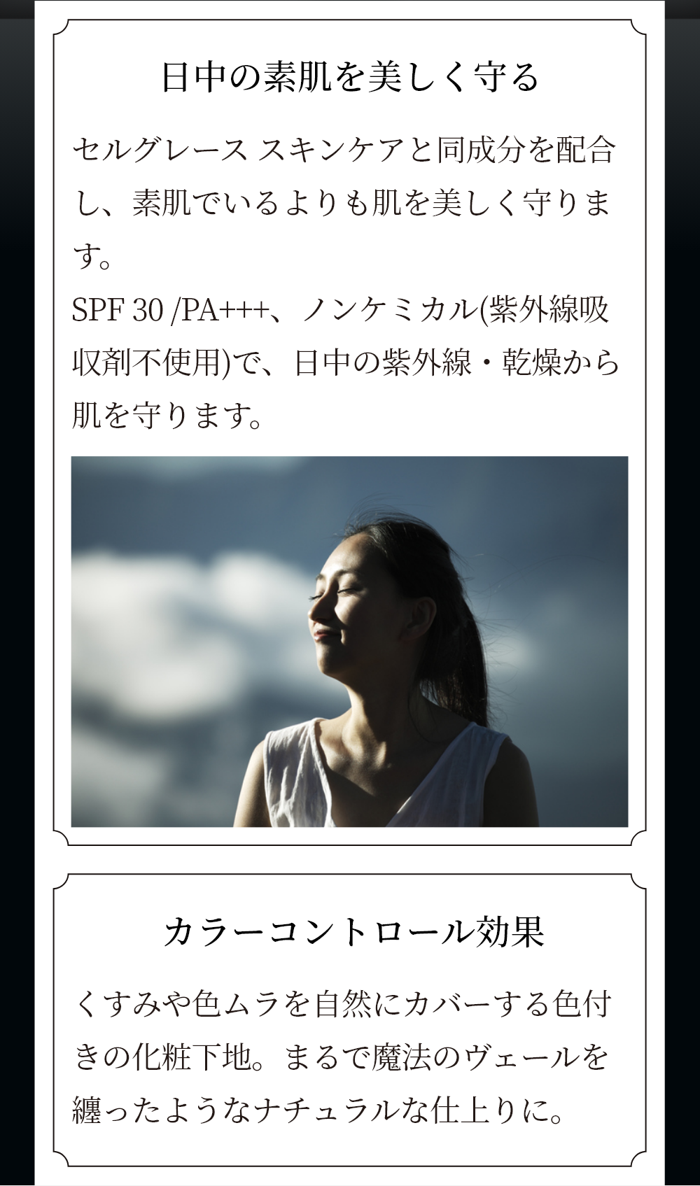 日中の素肌を守り美しく守る セルグレース スキンケアと同成分を配合し、素肌でいるよりも肌を美しく守ります。SPF30/PA+++、ノンケミカル（紫外線吸収剤不使用）で、日中の紫外線・乾燥から肌を守ります。 カラーコントロール効果 くすみや色ムラを自然にカバーする色付きの化粧下地。まるで魔法のヴェールを纏ったようなナチュラルな仕上がりに。 塗布前 スキンヴェールデイセラム塗布後 メイクアップ効果によるイメージ ※個人差があります。