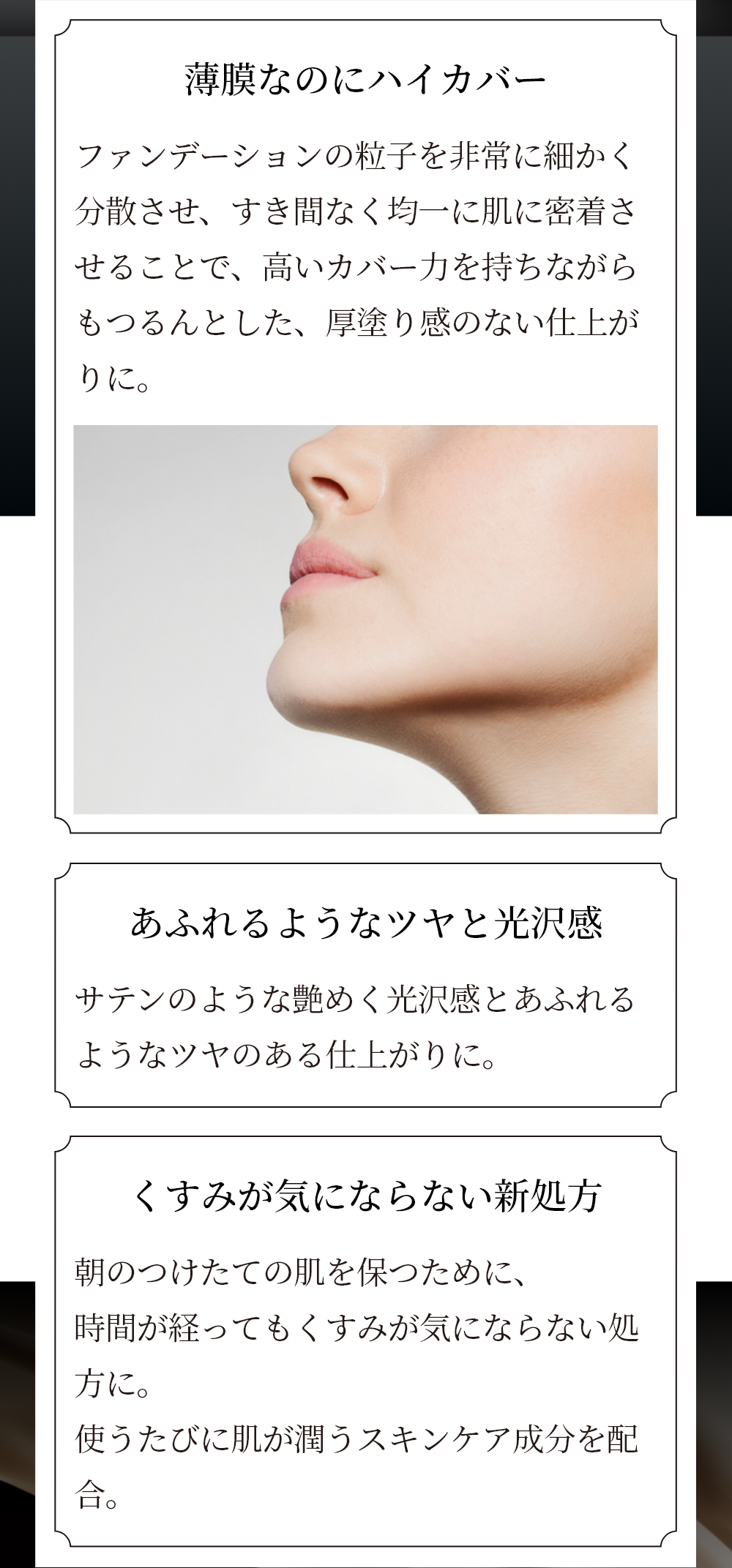 薄膜なのにハイカバー ファンデーションの粒子を非常に細かく分散させ、すき間なく均一に肌に密着させることで、高いカバー力を持ちながらもつるんとした、厚塗り感のない仕上がりに。 あふれるようなツヤと光沢感 サテンのような艶めく光沢感とあふれるようなツヤのある仕上がりに。 塗布前 スキンヴェール デイセラム、リキッド ファンデーション塗布後 メイクアップ効果によるイメージ ※個人差があります くすみが気にならない新処方 朝のつけたての肌を保つために、時間が経ってもくすみがきにならない処方に。使うたびに肌が潤うスキンケア成分を配合。