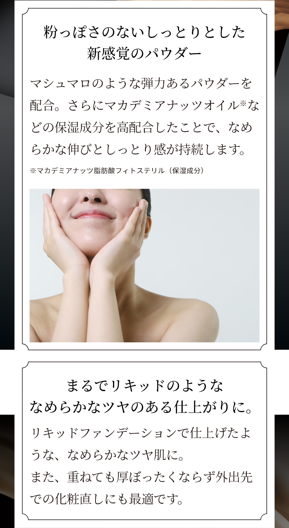 粉っぽさのないしっとりとした新感覚のパウダー マシュマロのような弾力あるパウダーを配合。さらにマカデミアナッツオイル※などの保湿成分を高配合したことで、なめらかな伸びとしっとり感が持続します。 ※マカデミアナッツ脂肪酸フィトステリル（保湿成分）　まるでリキッドのようななめらかなツヤのある仕上がりに。リキッドファンデーションで仕上げたような、なめらかなツヤ肌に。また、重ねても厚ぼったくならず外出先での化粧直しにも最適です。塗布前 スキンヴェール デイセラム、パウダーファンデーション塗布後 メイクアップ効果によるイメージ ※個人差があります