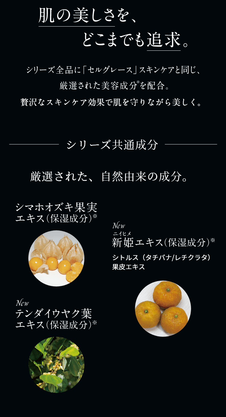 肌の美しさを、どこまでも追求。シリーズ全品に「セルグレース」スキンケアと同じ、厳選された美容成分を配合。贅沢なスキンケア効果で肌を守りながら美しく。シリーズ共通成分 厳選された、自然由来の成分。シマホオズキ果実エキス（保湿成分）※ NEW 新姫エキス（保湿成分）※シトルス（タチバナ/レチクラタ）果皮エキス NEW テンダイウヤク葉エキス（保湿成分）