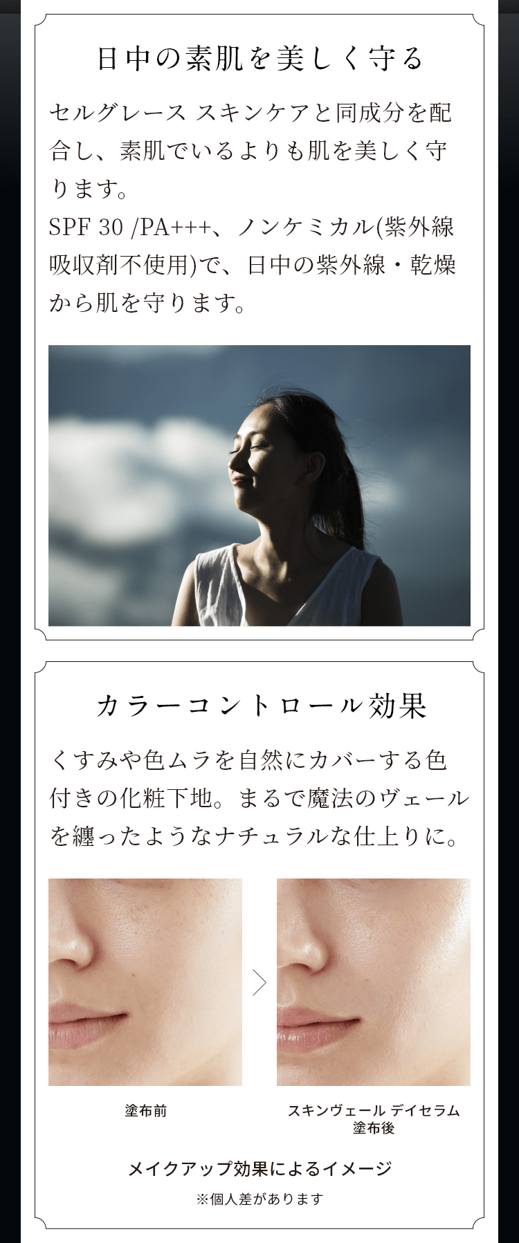日中の素肌を守り美しく守る セルグレース スキンケアと同成分を配合し、素肌でいるよりも肌を美しく守ります。SPF30/PA+++、ノンケミカル（紫外線吸収剤不使用）で、日中の紫外線・乾燥から肌を守ります。 カラーコントロール効果 くすみや色ムラを自然にカバーする色付きの化粧下地。まるで魔法のヴェールを纏ったようなナチュラルな仕上がりに。 塗布前 スキンヴェールデイセラム塗布後 メイクアップ効果によるイメージ ※個人差があります。