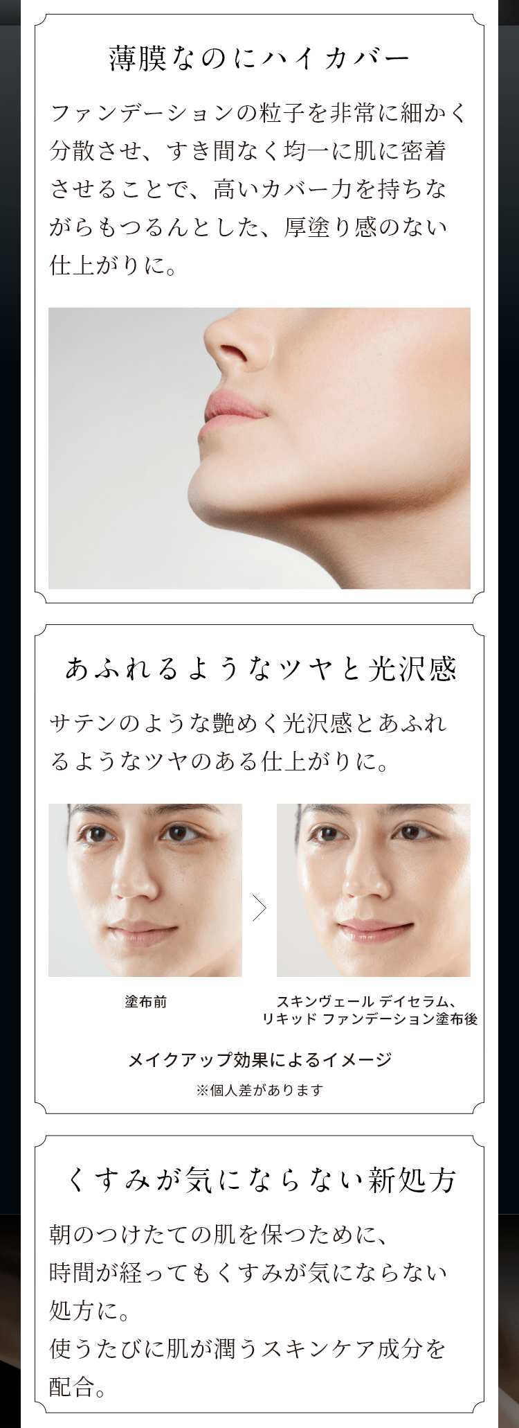 薄膜なのにハイカバー ファンデーションの粒子を非常に細かく分散させ、すき間なく均一に肌に密着させることで、高いカバー力を持ちながらもつるんとした、厚塗り感のない仕上がりに。 あふれるようなツヤと光沢感 サテンのような艶めく光沢感とあふれるようなツヤのある仕上がりに。 塗布前 スキンヴェール デイセラム、リキッド ファンデーション塗布後 メイクアップ効果によるイメージ ※個人差があります くすみが気にならない新処方 朝のつけたての肌を保つために、時間が経ってもくすみがきにならない処方に。使うたびに肌が潤うスキンケア成分を配合。